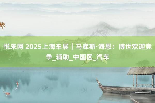 悦来网 2025上海车展｜马库斯·海恩：博世欢迎竞争_辅助_中国区_汽车