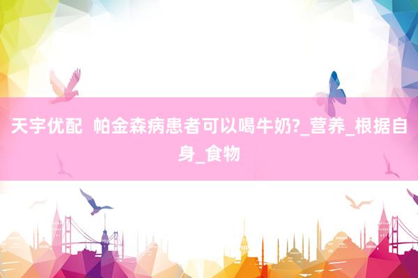 天宇优配  帕金森病患者可以喝牛奶?_营养_根据自身_食物