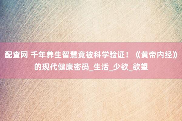 配查网 千年养生智慧竟被科学验证！《黄帝内经》的现代健康密码_生活_少欲_欲望