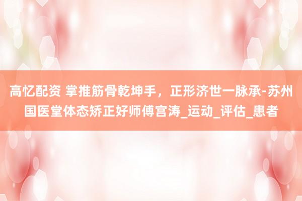 高忆配资 掌推筋骨乾坤手，正形济世一脉承-苏州国医堂体态矫正好师傅宫涛_运动_评估_患者