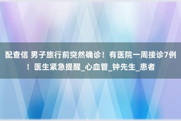 配查信 男子旅行前突然确诊！有医院一周接诊7例！医生紧急提醒_心血管_钟先生_患者