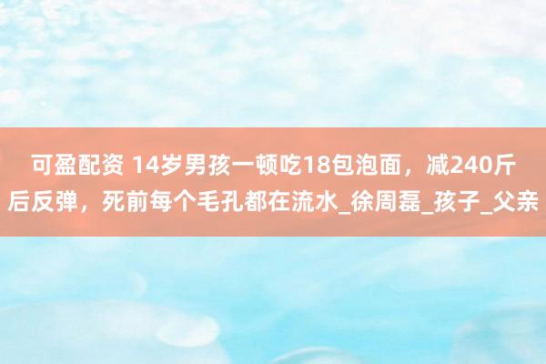 可盈配资 14岁男孩一顿吃18包泡面，减240斤后反弹，死前每个毛孔都在流水_徐周磊_孩子_父亲