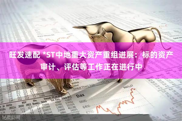 旺发速配 *ST中地重大资产重组进展：标的资产审计、评估等工作正在进行中