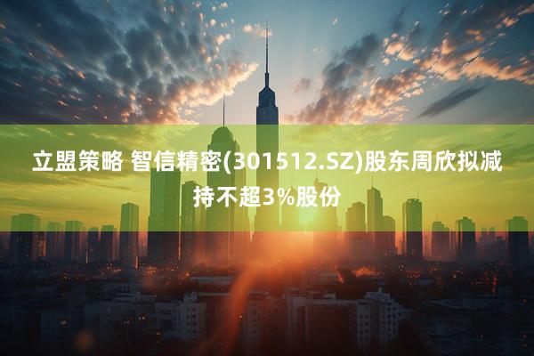 立盟策略 智信精密(301512.SZ)股东周欣拟减持不超3%股份