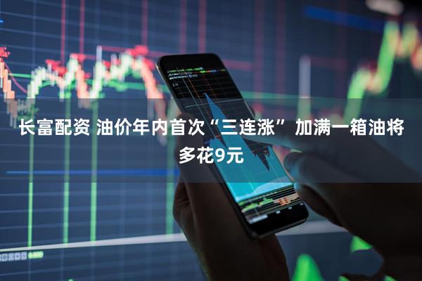 长富配资 油价年内首次“三连涨” 加满一箱油将多花9元