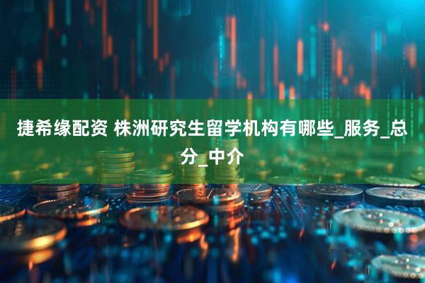 捷希缘配资 株洲研究生留学机构有哪些_服务_总分_中介