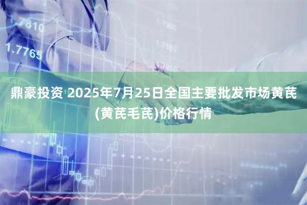 鼎豪投资 2025年7月25日全国主要批发市场黄芪(黄芪毛芪)价格行情
