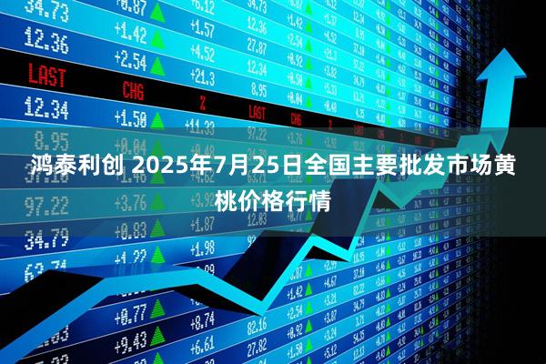 鸿泰利创 2025年7月25日全国主要批发市场黄桃价格行情