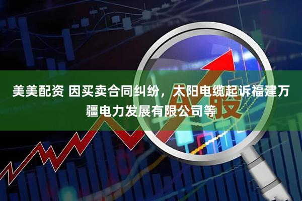 美美配资 因买卖合同纠纷，太阳电缆起诉福建万疆电力发展有限公司等