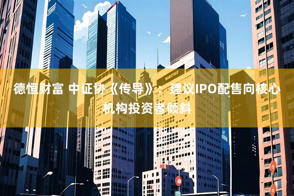 德恒财富 中证协《传导》：建议IPO配售向核心机构投资者倾斜