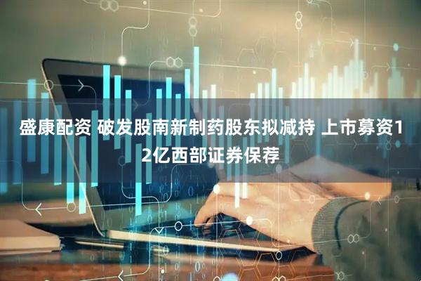 盛康配资 破发股南新制药股东拟减持 上市募资12亿西部证券保荐