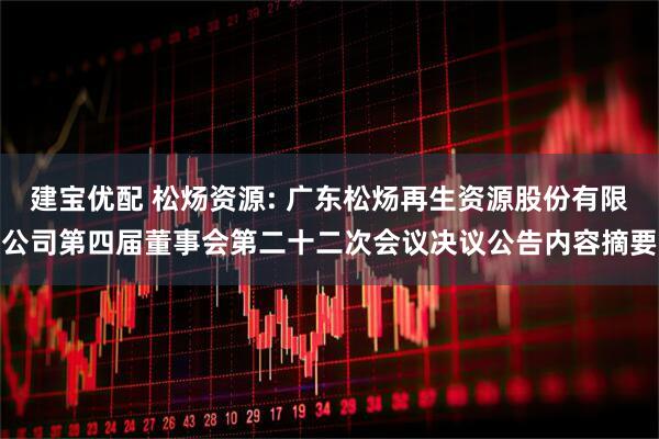 建宝优配 松炀资源: 广东松炀再生资源股份有限公司第四届董事会第二十二次会议决议公告内容摘要