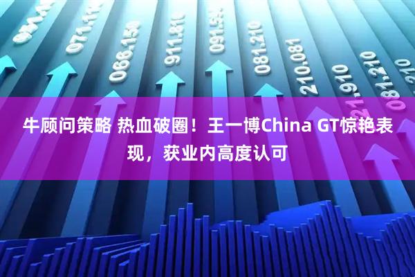 牛顾问策略 热血破圈！王一博China GT惊艳表现，获业内高度认可
