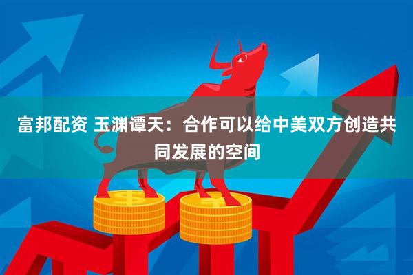 富邦配资 玉渊谭天：合作可以给中美双方创造共同发展的空间